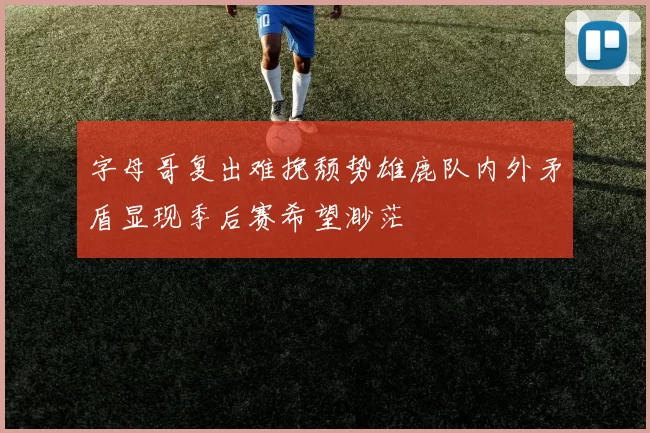 字母哥复出难挽颓势雄鹿队内外矛盾显现季后赛希望渺茫