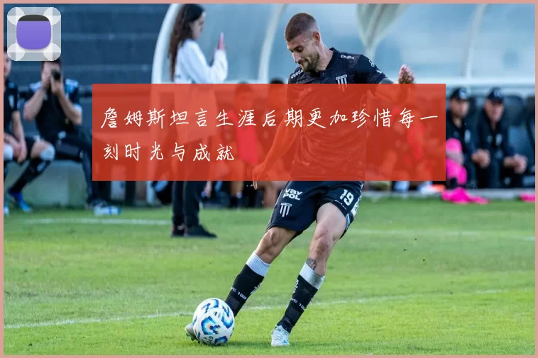 詹姆斯坦言生涯后期更加珍惜每一刻时光与成就