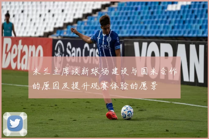 米兰主席谈新球场建设与国米合作的原因及提升观赛体验的愿景