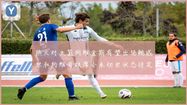 热火对决篮网维金斯有望出场鲍威尔和约维奇缺席小米切尔状态待定