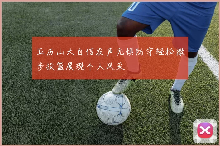 亚历山大自信发声无惧防守轻松撤步投篮展现个人风采