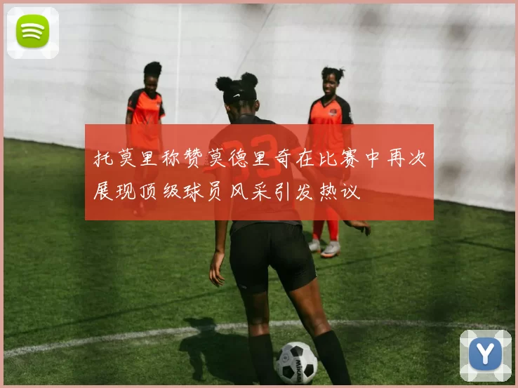 托莫里称赞莫德里奇在比赛中再次展现顶级球员风采引发热议