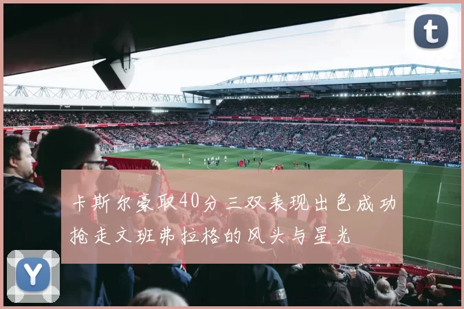 卡斯尔豪取40分三双表现出色成功抢走文班弗拉格的风头与星光