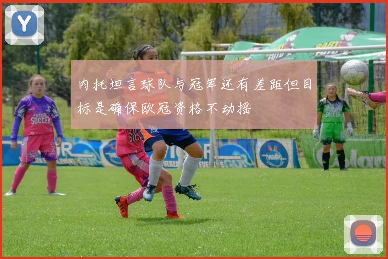 内托坦言球队与冠军还有差距但目标是确保欧冠资格不动摇