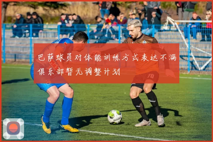 巴萨球员对体能训练方式表达不满俱乐部暂无调整计划