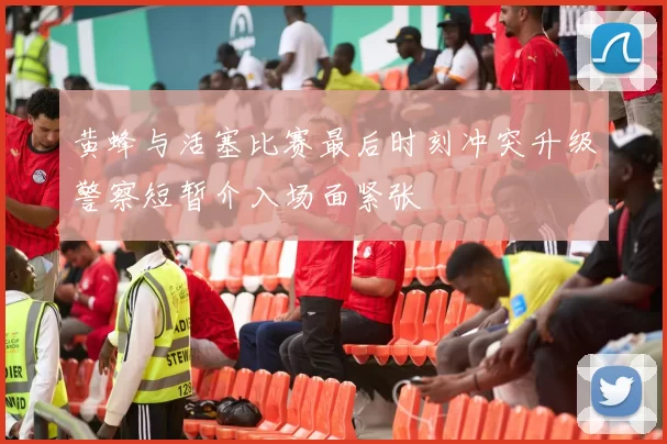 黄蜂与活塞比赛最后时刻冲突升级警察短暂介入场面紧张