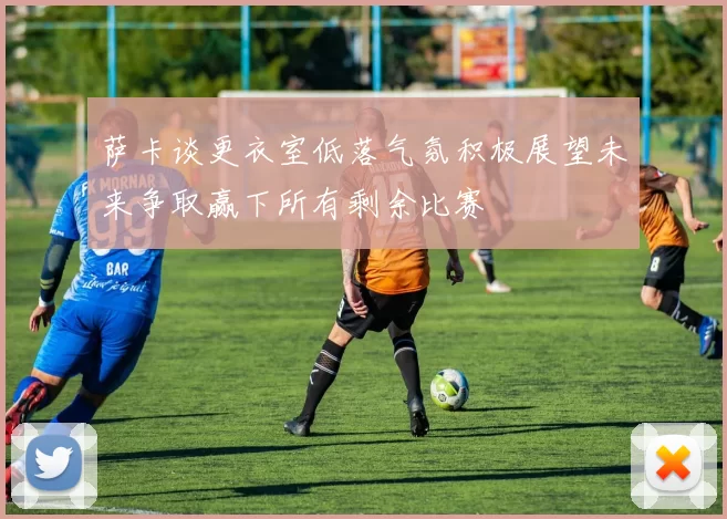 萨卡谈更衣室低落气氛积极展望未来争取赢下所有剩余比赛