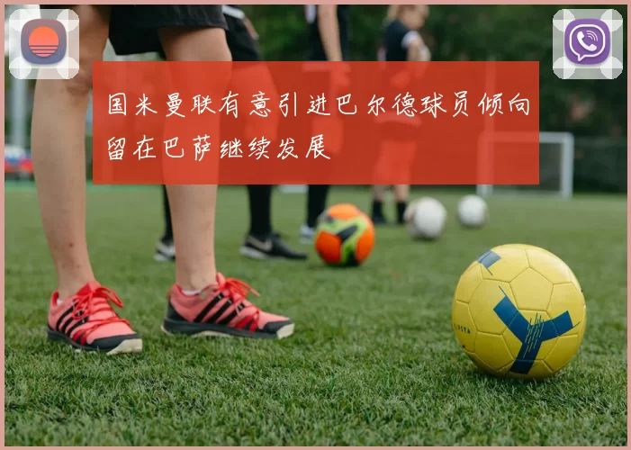 国米曼联有意引进巴尔德球员倾向留在巴萨继续发展