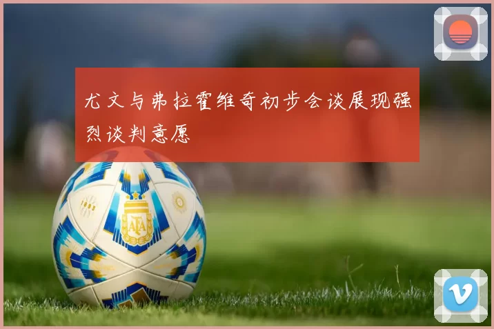尤文与弗拉霍维奇初步会谈展现强烈谈判意愿