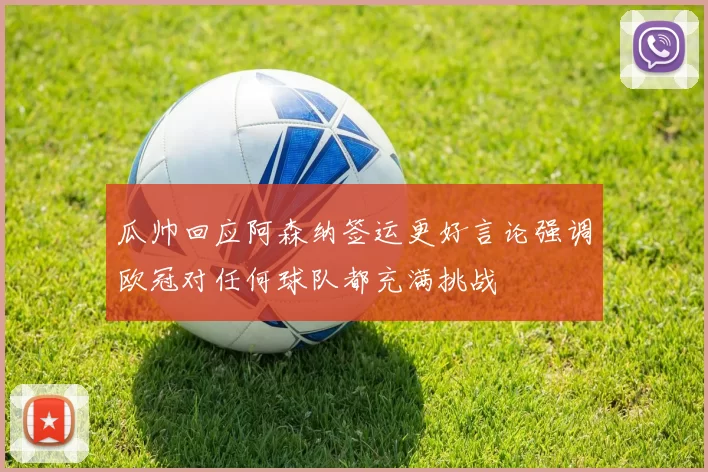 瓜帅回应阿森纳签运更好言论强调欧冠对任何球队都充满挑战