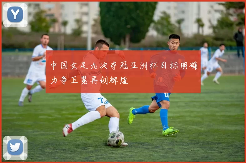 中国女足九次夺冠亚洲杯目标明确力争卫冕再创辉煌