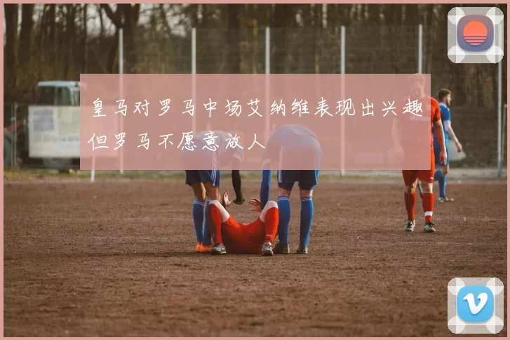 皇马对罗马中场艾纳维表现出兴趣但罗马不愿意放人