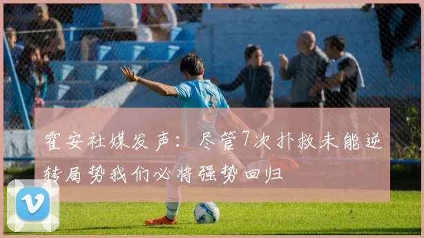 霍安社媒发声：尽管7次扑救未能逆转局势我们必将强势回归