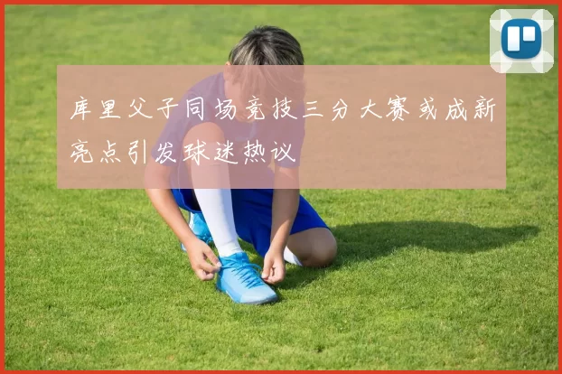 库里父子同场竞技三分大赛或成新亮点引发球迷热议