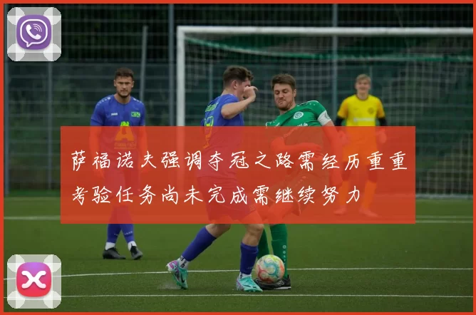 萨福诺夫强调夺冠之路需经历重重考验任务尚未完成需继续努力