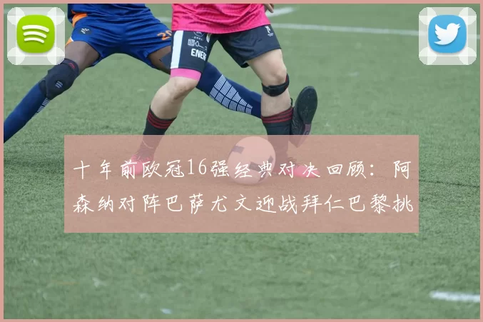 十年前欧冠16强经典对决回顾：阿森纳对阵巴萨尤文迎战拜仁巴黎挑战切尔西